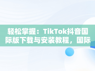 轻松掌握：TikTok抖音国际版下载与安装教程，国际版抖音tiktok怎么下载安装 