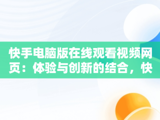 快手电脑版在线观看视频网页：体验与创新的结合，快手电脑版在线观看视频网页怎么下载 