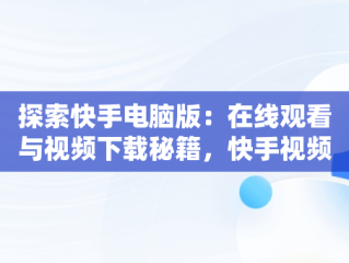 探索快手电脑版：在线观看与视频下载秘籍，快手视频下载电脑上 