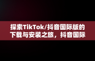 探索TikTok/抖音国际版的下载与安装之旅，抖音国际版tiktok下载安装教程 安卓 