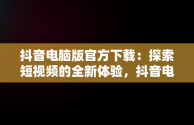 抖音电脑版官方下载：探索短视频的全新体验，抖音电脑版官方下载免费下载 