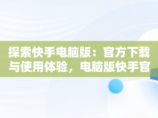 探索快手电脑版：官方下载与使用体验，电脑版快手官网下载最新版本 