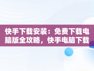 快手下载安装：免费下载电脑版全攻略，快手电脑下载电脑版安装 
