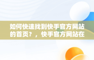 如何快速找到快手官方网站的首页？，快手官方网站在哪里注销账号 