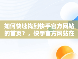 如何快速找到快手官方网站的首页？，快手官方网站在哪里注销账号 