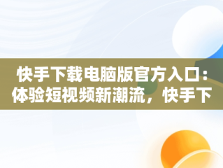 快手下载电脑版官方入口：体验短视频新潮流，快手下载电脑版官方下载 