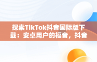 探索TikTok抖音国际版下载：安卓用户的福音，抖音tiktok国际版下载地址 