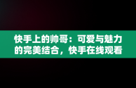 快手上的帅哥：可爱与魅力的完美结合，快手在线观看视频帅哥可爱图片 