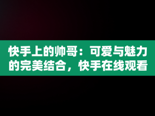 快手上的帅哥：可爱与魅力的完美结合，快手在线观看视频帅哥可爱图片 