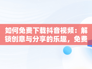 如何免费下载抖音视频：解锁创意与分享的乐趣，免费下载安装抖音视频 