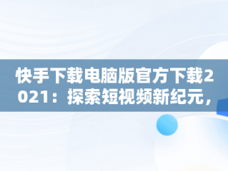 快手下载电脑版官方下载2021：探索短视频新纪元，快手下载安装电脑版 