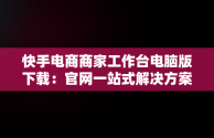 快手电商商家工作台电脑版下载：官网一站式解决方案，快手商家平台工作台 