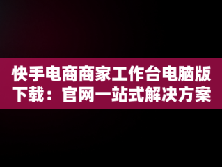 快手电商商家工作台电脑版下载：官网一站式解决方案，快手商家平台工作台 