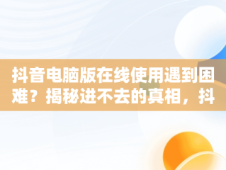抖音电脑版在线使用遇到困难？揭秘进不去的真相，抖音在电脑版登不上是什么原因 