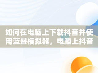 如何在电脑上下载抖音并使用蓝叠模拟器，电脑上抖音认证蓝v怎么操作 