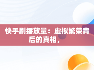 快手刷播放量：虚拟繁荣背后的真相， 