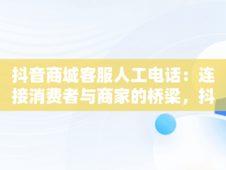 抖音商城客服人工电话：连接消费者与商家的桥梁，抖音商城客服人工电话24小时 