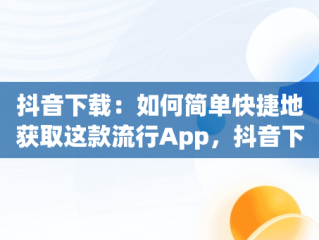抖音下载：如何简单快捷地获取这款流行App，抖音下载app下载安装桌面版 