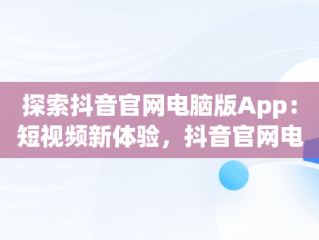探索抖音官网电脑版App：短视频新体验，抖音官网电脑版直播 