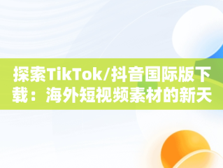 探索TikTok/抖音国际版下载：海外短视频素材的新天地，国际版抖音tiktok下载安装教程 无需root 