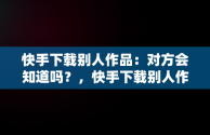 快手下载别人作品：对方会知道吗？，快手下载别人作品会不会有提醒 