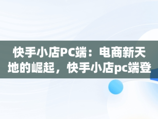 快手小店PC端：电商新天地的崛起，快手小店pc端登录入口 