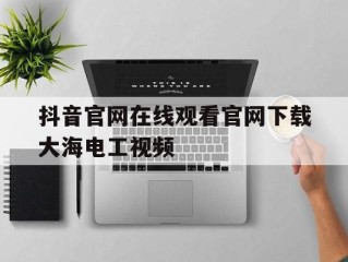 抖音官网在线观看官网下载大海电工视频的简单介绍