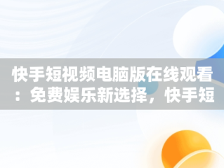 快手短视频电脑版在线观看：免费娱乐新选择，快手短视频电脑版在线观看免费视频 