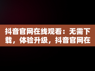 抖音官网在线观看：无需下载，体验升级，抖音官网在线观看不用下载软件 