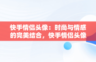 快手情侣头像：时尚与情感的完美结合，快手情侣头像一人一半 恩爱 