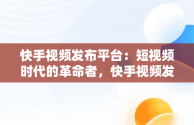 快手视频发布平台：短视频时代的革命者，快手视频发布平台能赚钱吗 