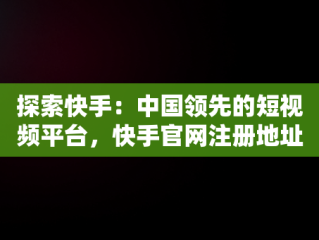 探索快手：中国领先的短视频平台，快手官网注册地址 