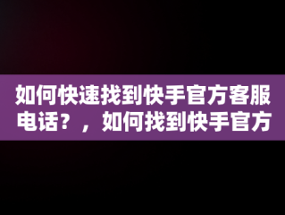 如何快速找到快手官方客服电话？，如何找到快手官方客服电话人工服务 