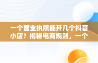 一个营业执照能开几个抖音小店？揭秘电商规则，一个营业执照可以开几个抖音小店铺 