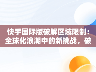 快手国际版破解区域限制：全球化浪潮中的新挑战，破解版的快手国际版怎么登录不了? 