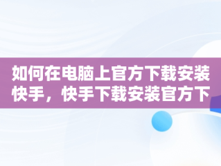 如何在电脑上官方下载安装快手，快手下载安装官方下载电脑怎么下载 