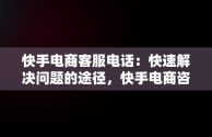 快手电商客服电话：快速解决问题的途径，快手电商咨询电话 