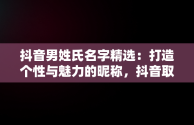 抖音男姓氏名字精选：打造个性与魅力的昵称，抖音取名男性 