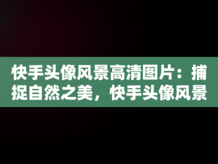 快手头像风景高清图片：捕捉自然之美，快手头像风景高清图片小狗 