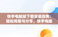 快手电脑版下载安装指南：轻松观看与分享，快手电脑版下载安装不了 