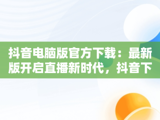 抖音电脑版官方下载：最新版开启直播新时代，抖音下载电脑版官方下载最新版可以开直播嘛 