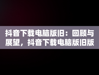 抖音下载电脑版旧：回顾与展望，抖音下载电脑版旧版本 