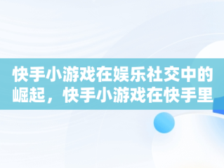 快手小游戏在娱乐社交中的崛起，快手小游戏在快手里怎么找 