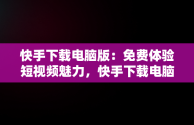 快手下载电脑版：免费体验短视频魅力，快手下载电脑版官方下载 