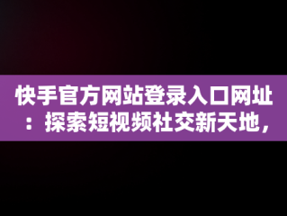 快手官方网站登录入口网址：探索短视频社交新天地，快手官方网站登录入口网址查询 