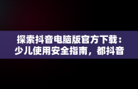 探索抖音电脑版官方下载：少儿使用安全指南，都抖音电脑版 
