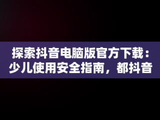 探索抖音电脑版官方下载：少儿使用安全指南，都抖音电脑版 
