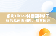 解决TikTok抖音国际版下载后无画面问题，抖音国际版 tiktok加载不出来 