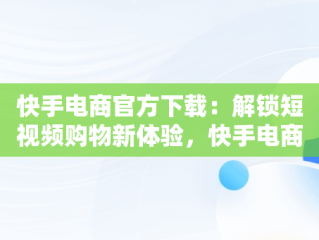 快手电商官方下载：解锁短视频购物新体验，快手电商官方下载最新版 