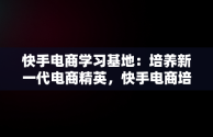 快手电商学习基地：培养新一代电商精英，快手电商培训基地 